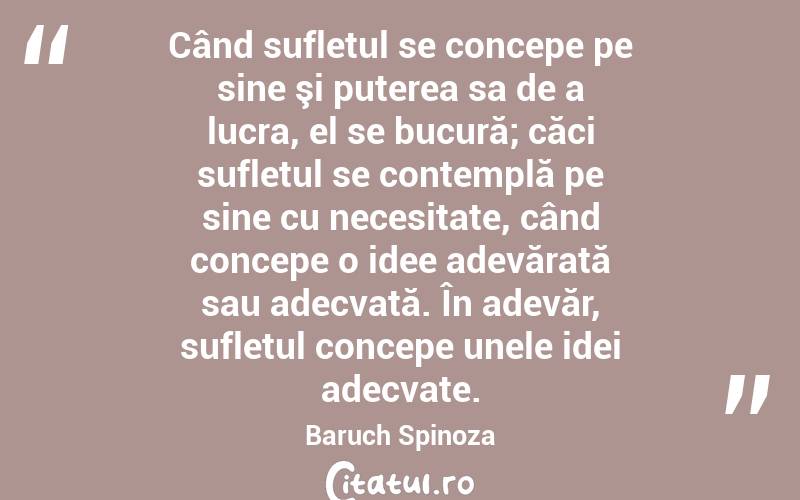 Când sufletul se concepe pe sine şi puterea sa de a lucra, el se bucură; căci sufletul se contemplă pe sine cu necesitate, când concepe o idee adevărată sau adecvată. În adevăr, sufletul concepe unele idei adecvate. Baruch Spinoza

