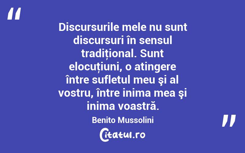 Discursurile mele nu sunt discursuri în sensul tradiţional. Sunt elocuţiuni, o atingere între sufletul meu şi al vostru, între inima mea şi inima voastră. Benito Mussolini
