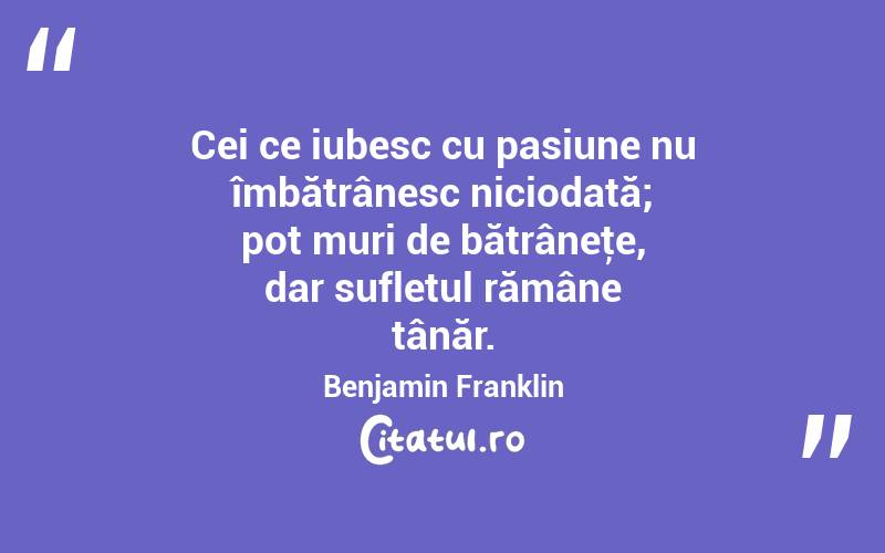 Cei ce iubesc cu pasiune nu îmbătrânesc niciodată; pot muri de bătrâneţe, dar sufletul rămâne tânăr. Benjamin Franklin
