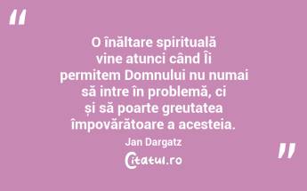 O înălțare spirituală vine atunci când Îi permitem Domnului nu numai să intre în problemă, ci și să poarte greutatea împovărătoare a acesteia. Jan Dargatz...
