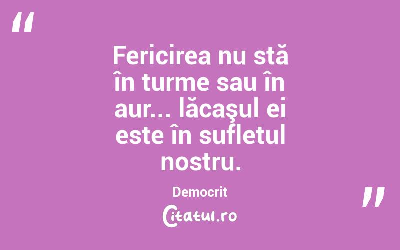 Fericirea nu stă în turme sau în aur... lăcaşul ei este în sufletul nostru. Democrit
