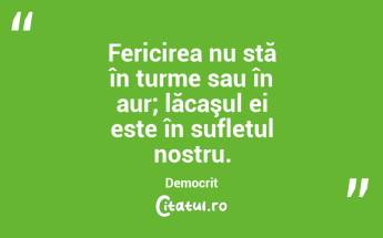  Fericirea nu stă în turme sau în aur; lăcaşul ei este în sufletul nostru. Democrit...