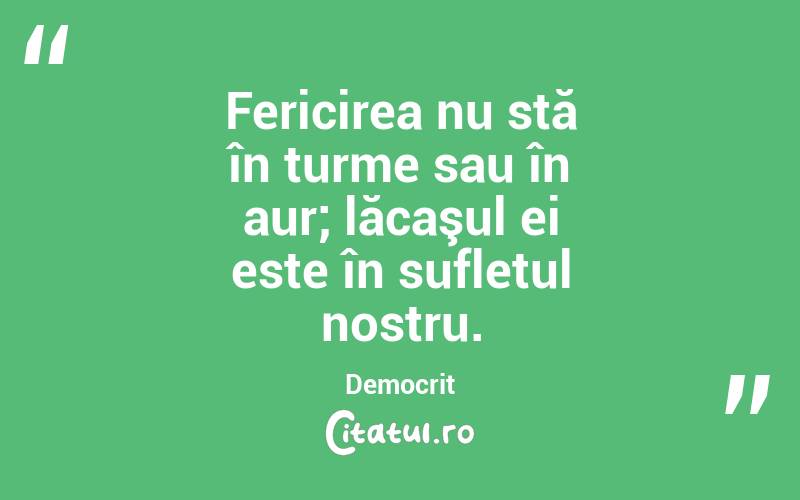  Fericirea nu stă în turme sau în aur; lăcaşul ei este în sufletul nostru. Democrit
