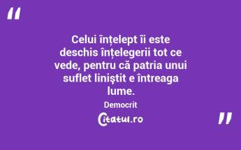 Celui înţelept îi este deschis înţelegerii tot ce vede, pentru că patria unui suflet liniştit e întreaga lume. Democrit...