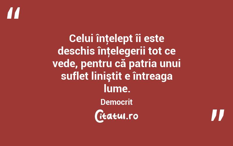 Celui înţelept îi este deschis înţelegerii tot ce vede, pentru că patria unui suflet liniştit e întreaga lume. Democrit
