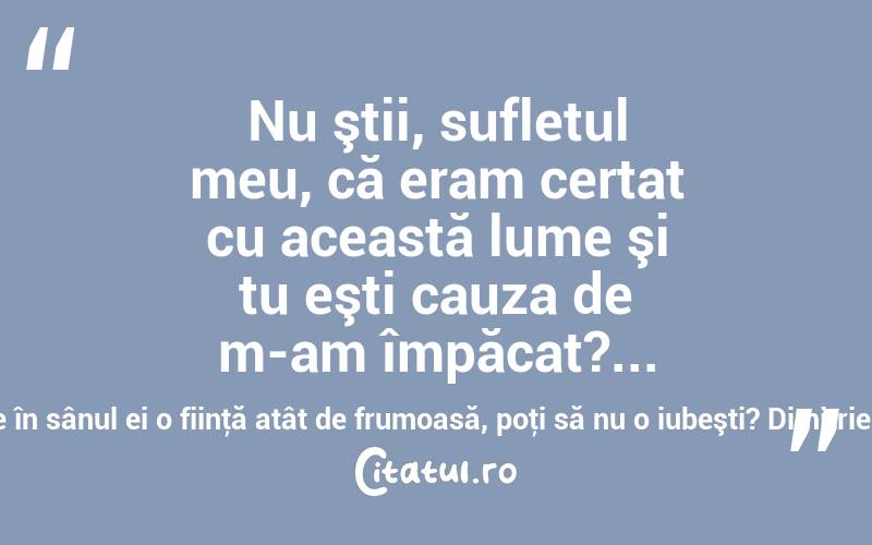  Nu ştii, sufletul meu, că eram certat cu această lume şi tu eşti cauza de m-am împăcat?... o lume ce are în sânul ei o fiinţă atât de frumoasă, poţi să nu o iubeşti? Dimitrie Bolintineanu
