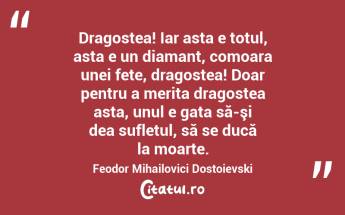   Dragostea! Iar asta e totul, asta e un diamant, comoara unei fete, dragostea! Doar pentru a merita dragostea asta, unul e gata să-şi dea sufletul, să se ducă la moarte. Feodor Mihailovici Dostoievski...