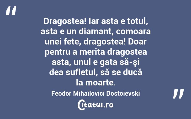   Dragostea! Iar asta e totul, asta e un diamant, comoara unei fete, dragostea! Doar pentru a merita dragostea asta, unul e gata să-şi dea sufletul, să se ducă la moarte. Feodor Mihailovici Dostoievski
