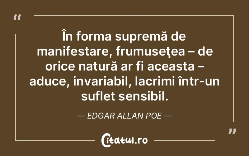 În forma supremă de manifestare, frumuseţea – de orice natură ar fi aceasta – aduce, invariabil, lacrimi într-un suflet sensibil. Edgar Allan Poe