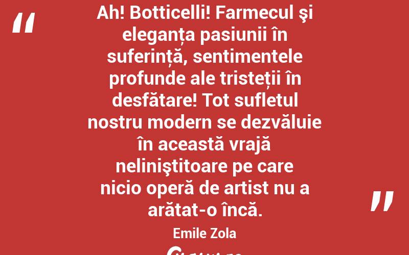  Ah! Botticelli! Farmecul şi eleganţa pasiunii în suferinţă, sentimentele profunde ale tristeţii în desfătare! Tot sufletul nostru modern se dezvăluie în această vrajă neliniştitoare pe care nicio operă de artist nu a arătat-o încă. Emile Zola
