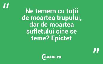 Ne temem cu toţii de moartea trupului, dar de moartea sufletului cine se teme? Epictet...