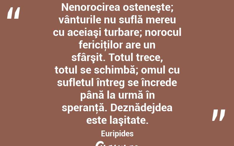 Nenorocirea osteneşte; vânturile nu suflă mereu cu aceiaşi turbare; norocul fericiţilor are un sfârşit. Totul trece, totul se schimbă; omul cu sufletul întreg se încrede până la urmă în speranţă. Deznădejdea este laşitate. Euripides
