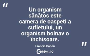 Un organism sănătos este camera de oaspeţi a sufletului, un organism bolnav o închisoare. Francis Bacon...