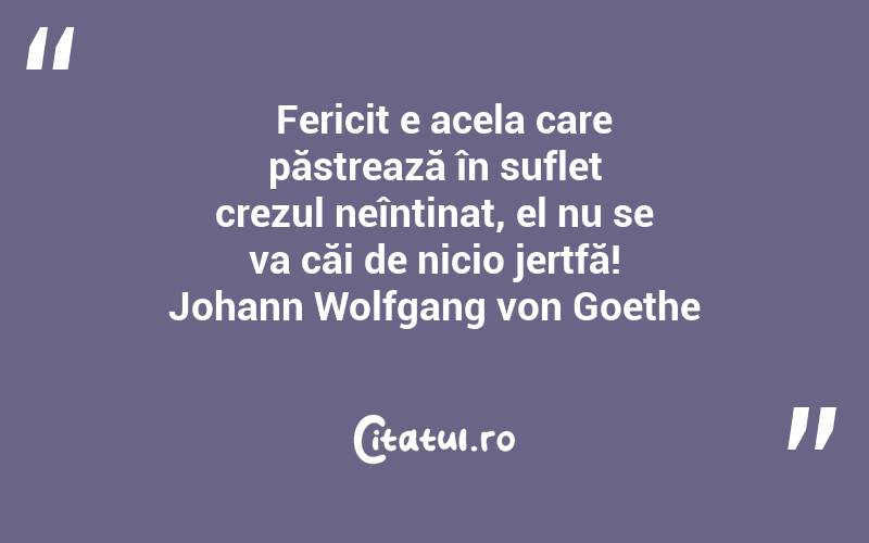   Fericit e acela care păstrează în suflet crezul neîntinat, el nu se va căi de nicio jertfă! Johann Wolfgang von Goethe
