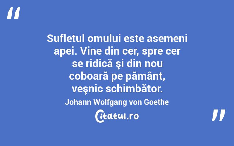 Sufletul omului este asemeni apei. Vine din cer, spre cer se ridică şi din nou coboară pe pământ, veşnic schimbător. Johann Wolfgang von Goethe
