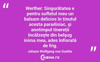 Werther: Singurătatea e pentru sufletul meu un balsam delicios în ţinutul acesta paradisiac, şi anotimpul tinereţii încălzeşte din belşug inima mea, ades înfiorată de frig. Johann Wolfgang von Goethe...