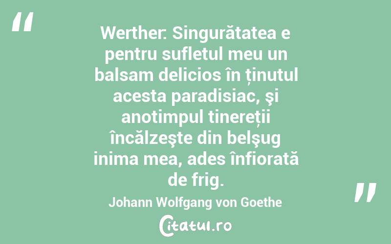 Werther: Singurătatea e pentru sufletul meu un balsam delicios în ţinutul acesta paradisiac, şi anotimpul tinereţii încălzeşte din belşug inima mea, ades înfiorată de frig. Johann Wolfgang von Goethe

