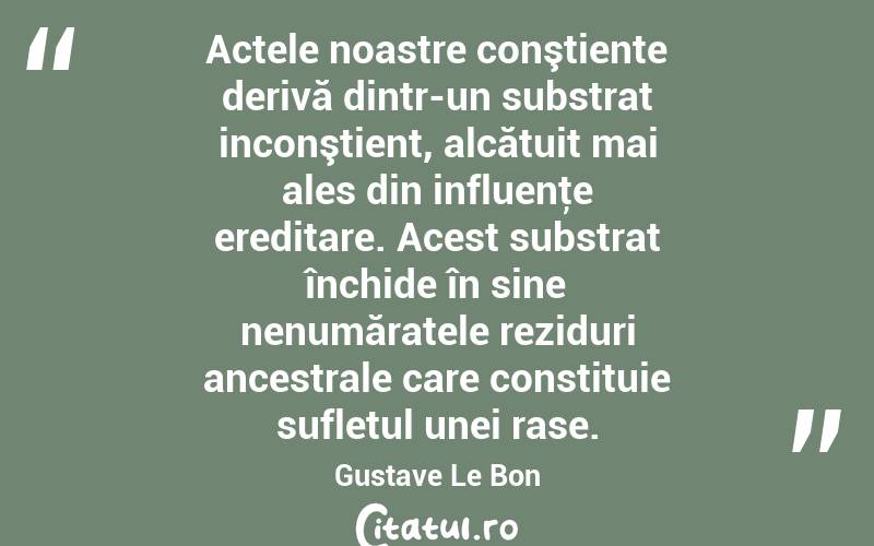  Actele noastre conştiente derivă dintr-un substrat inconştient, alcătuit mai ales din influenţe ereditare. Acest substrat închide în sine nenumăratele reziduri ancestrale care constituie sufletul unei rase. Gustave Le Bon
