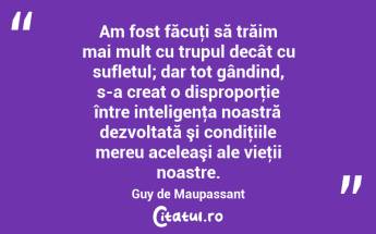 Am fost făcuţi să trăim mai mult cu trupul decât cu sufletul; dar tot gândind, s-a creat o disproporţie între inteligenţa noastră dezvoltată şi condiţiile mereu aceleaşi ale vieţii noastre. Guy de Maupassant...