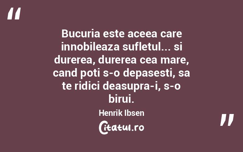 Bucuria este aceea care innobileaza sufletul... si durerea, durerea cea mare, cand poti s-o depasesti, sa te ridici deasupra-i, s-o birui. Henrik Ibsen
