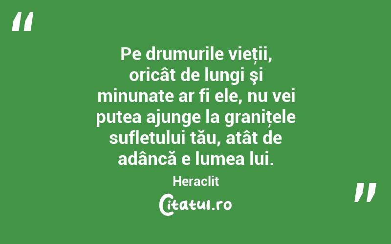 Pe drumurile vieţii, oricât de lungi şi minunate ar fi ele, nu vei putea ajunge la graniţele sufletului tău, atât de adâncă e lumea lui. Heraclit
