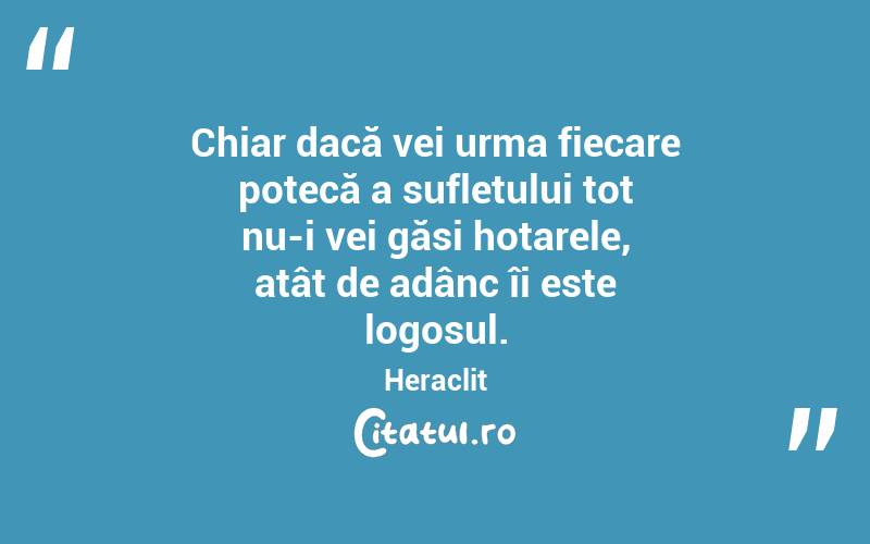 Chiar dacă vei urma fiecare potecă a sufletului tot nu-i vei găsi hotarele, atât de adânc îi este logosul. Heraclit

