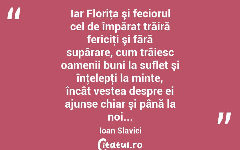  Iar Floriţa şi feciorul cel de împărat trăiră fericiţi şi fără supărare, cum trăiesc oamenii buni la suflet şi înţelepţi la minte, încât vestea despre ei ajunse chiar şi până la noi... Ioan Slavici
