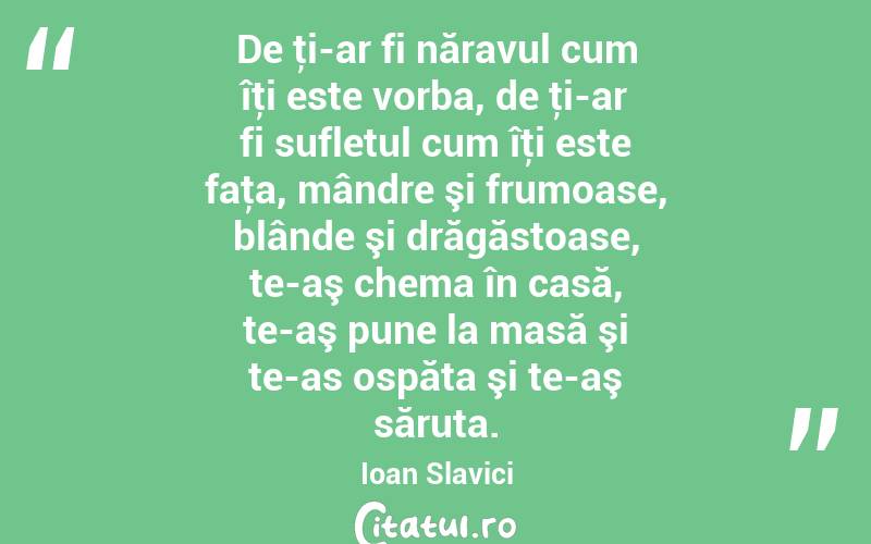De ţi-ar fi năravul cum îţi este vorba, de ţi-ar fi sufletul cum îţi este faţa, mândre şi frumoase, blânde şi drăgăstoase, te-aş chema în casă, te-aş pune la masă şi te-as ospăta şi te-aş săruta. Ioan Slavici

