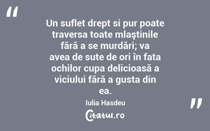 Un suflet drept si pur poate traversa toate mlaştinile fără a se murdări; va avea de sute de ori în fata ochilor cupa delicioasă a viciului fără a gusta din ea. Iulia Hasdeu
