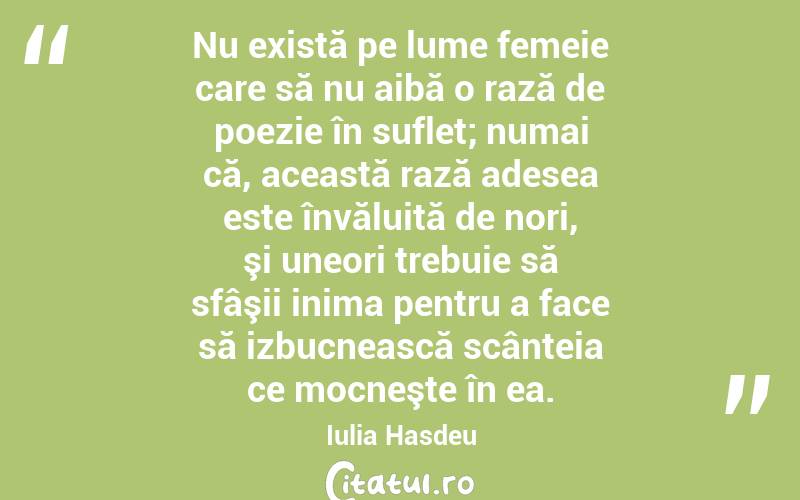 Nu există pe lume femeie care să nu aibă o rază de poezie în suflet; numai că, această rază adesea este învăluită de nori, şi uneori trebuie să sfâşii inima pentru a face să izbucnească scânteia ce mocneşte în ea. Iulia Hasdeu
