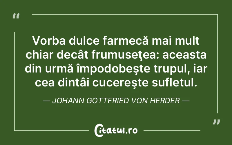 Vorba dulce farmecă mai mult chiar decât frumuseţea: aceasta din urmă împodobeşte trupul, iar cea dintâi cucereşte sufletul. Johann Gottfried von Herder