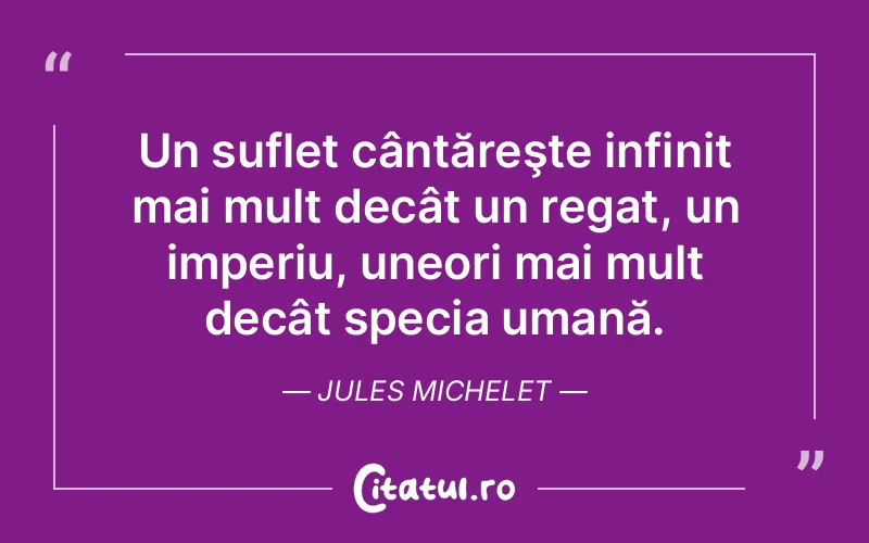 Un suflet cântăreşte infinit mai mult decât un regat, un imperiu, uneori mai mult decât specia umană. Jules Michelet