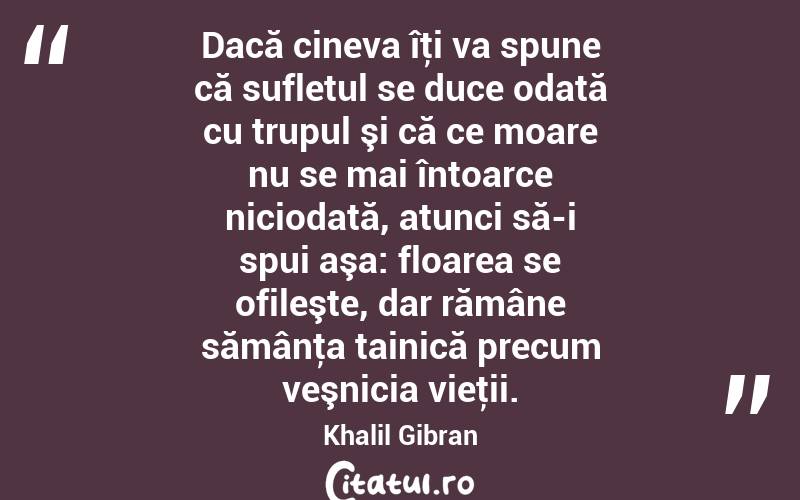  Dacă cineva îţi va spune că sufletul se duce odată cu trupul şi că ce moare nu se mai întoarce niciodată, atunci să-i spui aşa: floarea se ofileşte, dar rămâne sămânţa tainică precum veşnicia vieţii. Khalil Gibran
