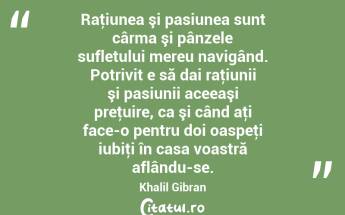 Raţiunea şi pasiunea sunt cârma şi pânzele sufletului mereu navigând. Potrivit e să dai raţiunii şi pasiunii aceeaşi preţuire, ca şi când aţi face-o pentru doi oaspeţi iubiţi în casa voastră aflându-se. Khalil Gibran...