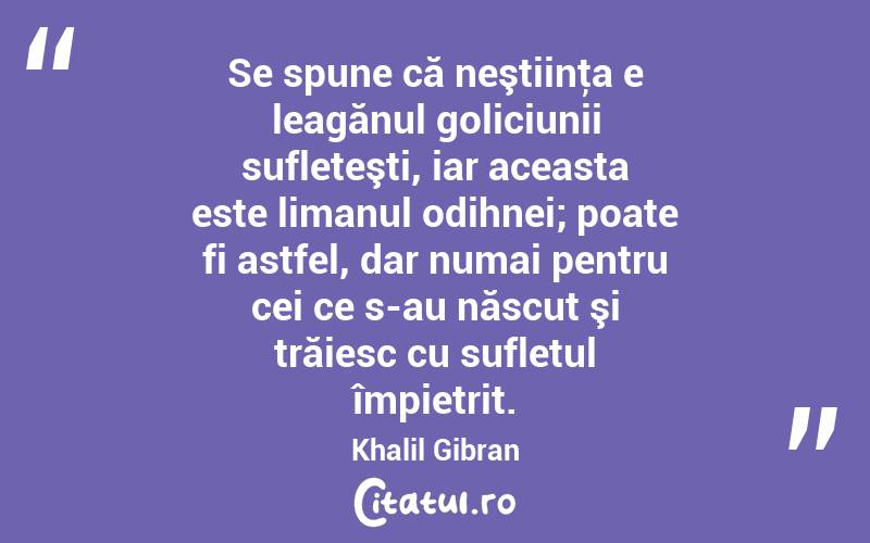 Se spune că neştiinţa e leagănul goliciunii sufleteşti, iar aceasta este limanul odihnei; poate fi astfel, dar numai pentru cei ce s-au născut şi trăiesc cu sufletul împietrit. Khalil Gibran
