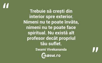  Trebuie să crești din interior spre exterior. Nimeni nu te poate învăța, nimeni nu te poate face spiritual. Nu există alt profesor decât propriul tău suflet. Swami Vivekananda...