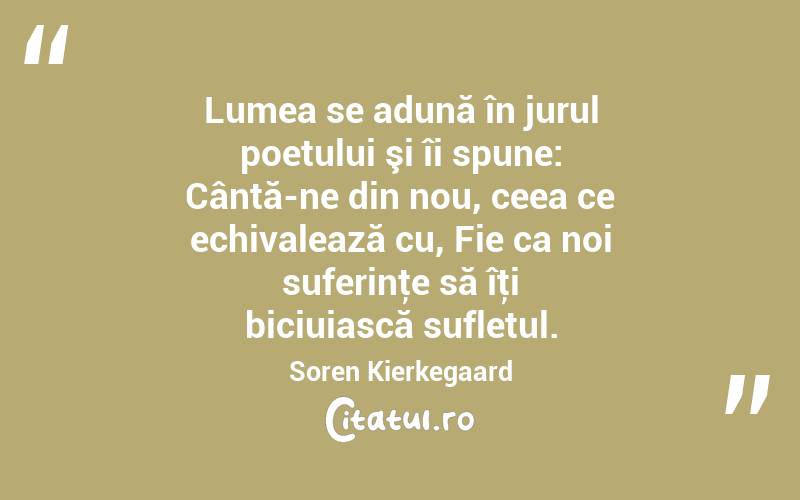 Lumea se adună în jurul poetului şi îi spune: Cântă-ne din nou, ceea ce echivalează cu, Fie ca noi suferinţe să îţi biciuiască sufletul. Soren Kierkegaard
