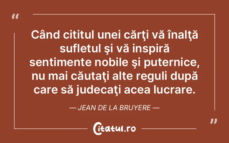 Când cititul unei cărţi vă înalţă sufletul şi vă inspiră sentimente nobile şi puternice, nu mai căutaţi alte reguli după care să judecaţi acea lucrare. Jean de La Bruyere
