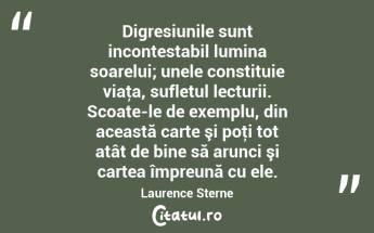 Digresiunile sunt incontestabil lumina soarelui; unele constituie viaţa, sufletul lecturii. Scoate-le de exemplu, din această carte şi poţi tot atât de bine să arunci şi cartea împreună cu ele. Laurence Sterne...