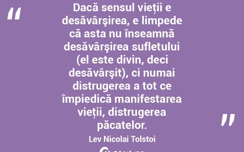 Dacă sensul vieţii e desăvârşirea, e limpede că asta nu înseamnă desăvârşirea sufletului (el este divin, deci desăvârşit), ci numai distrugerea a tot ce împiedică manifestarea vieţii, distrugerea păcatelor. Lev Nicolai Tolstoi
