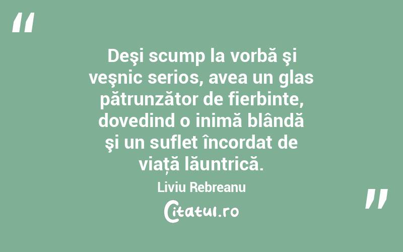 Deşi scump la vorbă şi veşnic serios, avea un glas pătrunzător de fierbinte, dovedind o inimă blândă şi un suflet încordat de viaţă lăuntrică. Liviu Rebreanu
