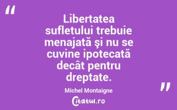 Libertatea sufletului trebuie menajată şi nu se cuvine ipotecată decât pentru dreptate. Michel Montaigne...