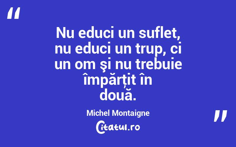  Nu educi un suflet, nu educi un trup, ci un om şi nu trebuie împărţit în două. Michel Montaigne

