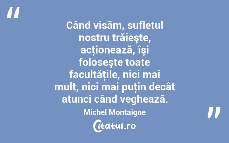 Când visăm, sufletul nostru trăieşte, acţionează, îşi foloseşte toate facultăţile, nici mai mult, nici mai puţin decât atunci când veghează. Michel Montaigne
