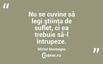 Nu se cuvine să legi ştiinţa de suflet, ci ea trebuie să-l întrupeze. Michel Montaigne...