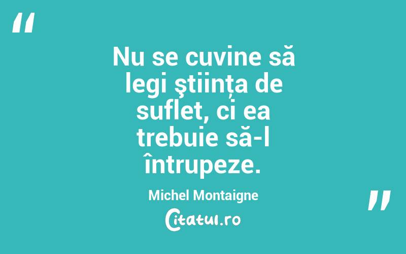 Nu se cuvine să legi ştiinţa de suflet, ci ea trebuie să-l întrupeze. Michel Montaigne
