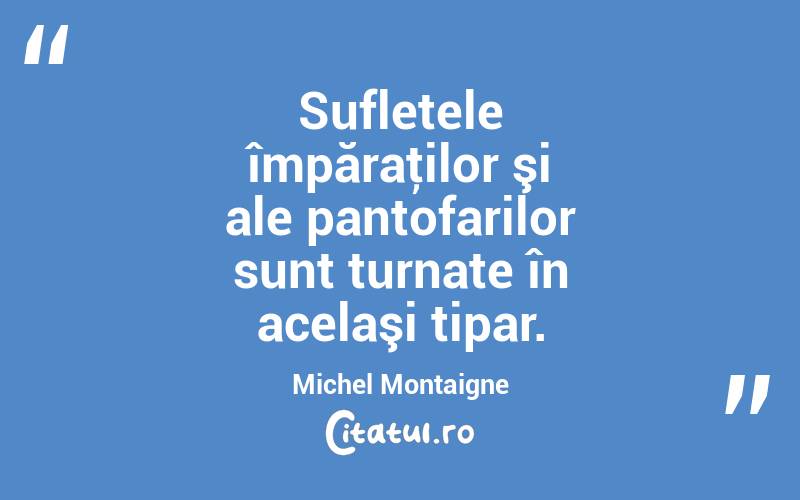 Sufletele împăraţilor şi ale pantofarilor sunt turnate în acelaşi tipar. Michel Montaigne
