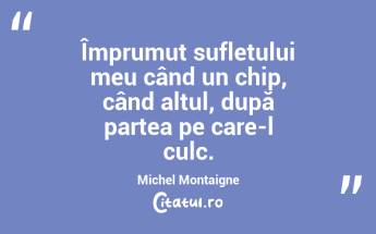 Împrumut sufletului meu când un chip, când altul, după partea pe care-l culc. Michel Montaigne...