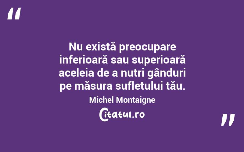 Nu există preocupare inferioară sau superioară aceleia de a nutri gânduri pe măsura sufletului tău. Michel Montaigne
