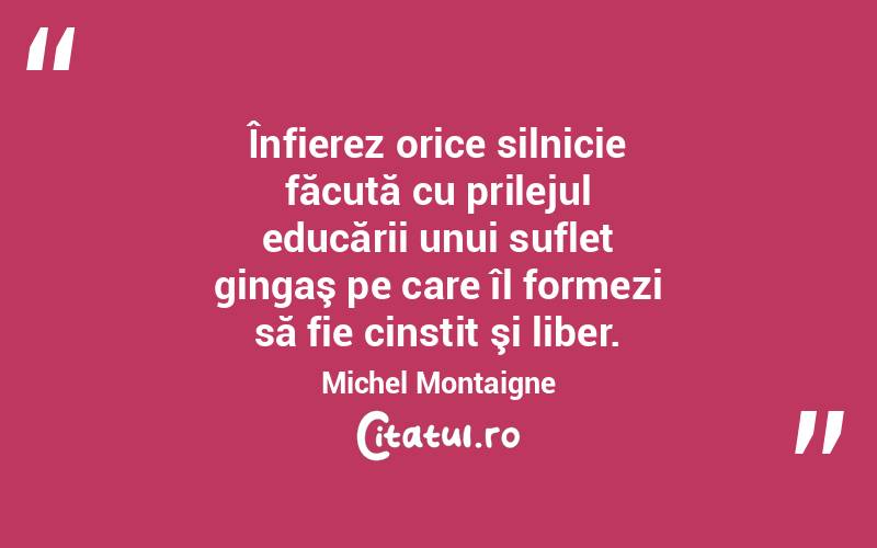 Înfierez orice silnicie făcută cu prilejul educării unui suflet gingaş pe care îl formezi să fie cinstit şi liber. Michel Montaigne
